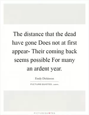 The distance that the dead have gone Does not at first appear- Their coming back seems possible For many an ardent year Picture Quote #1