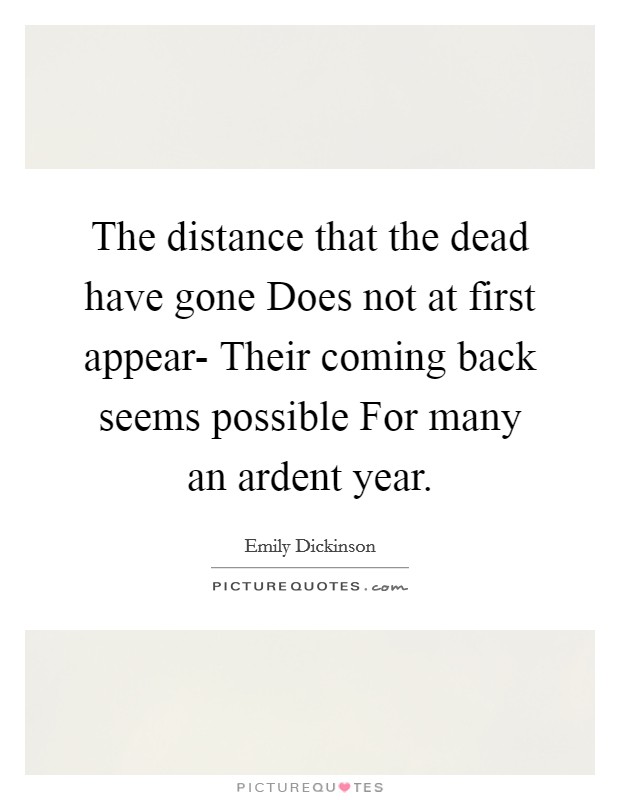 The distance that the dead have gone Does not at first appear- Their coming back seems possible For many an ardent year. Picture Quote #1