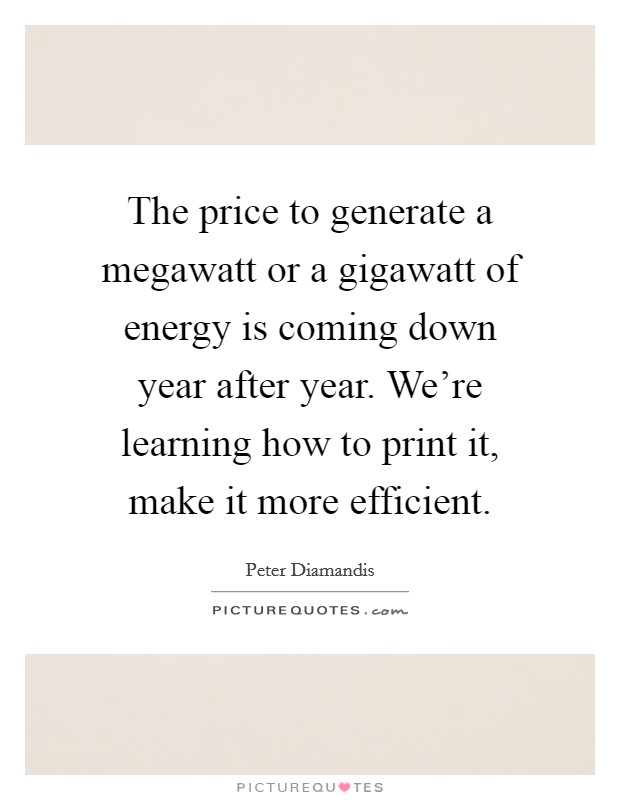 The price to generate a megawatt or a gigawatt of energy is coming down year after year. We're learning how to print it, make it more efficient. Picture Quote #1