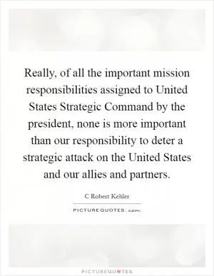 Really, of all the important mission responsibilities assigned to United States Strategic Command by the president, none is more important than our responsibility to deter a strategic attack on the United States and our allies and partners Picture Quote #1