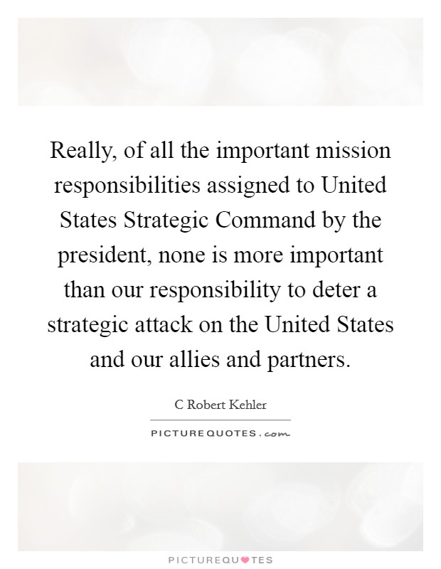 Really, of all the important mission responsibilities assigned to United States Strategic Command by the president, none is more important than our responsibility to deter a strategic attack on the United States and our allies and partners. Picture Quote #1