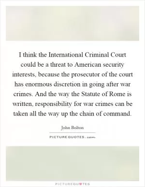 I think the International Criminal Court could be a threat to American security interests, because the prosecutor of the court has enormous discretion in going after war crimes. And the way the Statute of Rome is written, responsibility for war crimes can be taken all the way up the chain of command Picture Quote #1