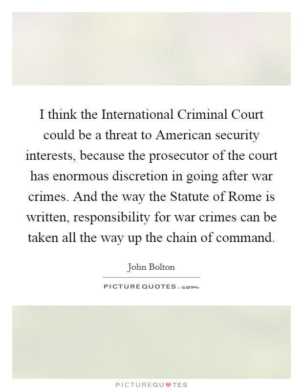 I think the International Criminal Court could be a threat to American security interests, because the prosecutor of the court has enormous discretion in going after war crimes. And the way the Statute of Rome is written, responsibility for war crimes can be taken all the way up the chain of command. Picture Quote #1