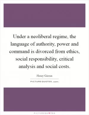 Under a neoliberal regime, the language of authority, power and command is divorced from ethics, social responsibility, critical analysis and social costs Picture Quote #1