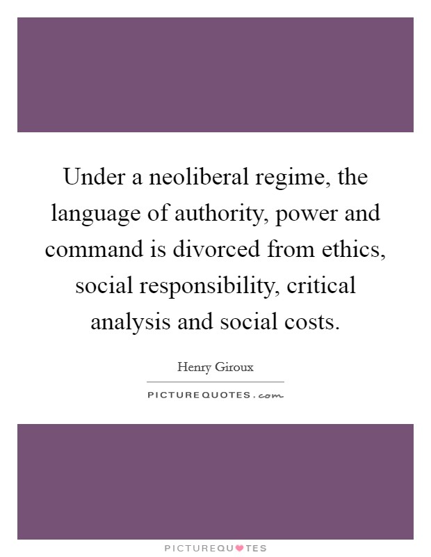 Under a neoliberal regime, the language of authority, power and command is divorced from ethics, social responsibility, critical analysis and social costs. Picture Quote #1