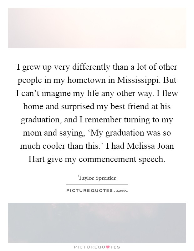 I grew up very differently than a lot of other people in my hometown in Mississippi. But I can't imagine my life any other way. I flew home and surprised my best friend at his graduation, and I remember turning to my mom and saying, ‘My graduation was so much cooler than this.' I had Melissa Joan Hart give my commencement speech. Picture Quote #1