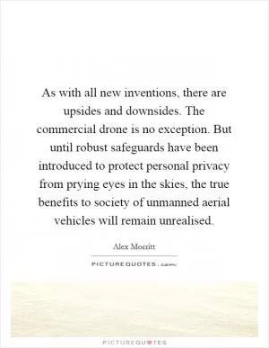 As with all new inventions, there are upsides and downsides. The commercial drone is no exception. But until robust safeguards have been introduced to protect personal privacy from prying eyes in the skies, the true benefits to society of unmanned aerial vehicles will remain unrealised Picture Quote #1