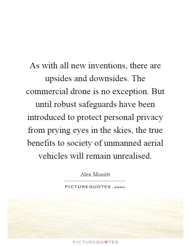 As with all new inventions, there are upsides and downsides. The commercial drone is no exception. But until robust safeguards have been introduced to protect personal privacy from prying eyes in the skies, the true benefits to society of unmanned aerial vehicles will remain unrealised. Picture Quote #1