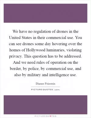 We have no regulation of drones in the United States in their commercial use. You can see drones some day hovering over the homes of Hollywood luminaries, violating privacy. This question has to be addressed. And we need rules of operation on the border, by police, by commercial use, and also by military and intelligence use Picture Quote #1