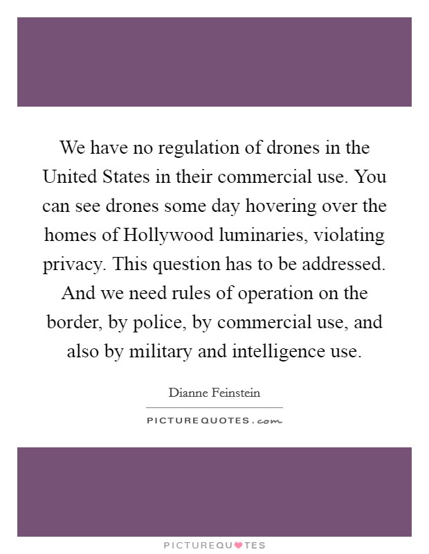 We have no regulation of drones in the United States in their commercial use. You can see drones some day hovering over the homes of Hollywood luminaries, violating privacy. This question has to be addressed. And we need rules of operation on the border, by police, by commercial use, and also by military and intelligence use. Picture Quote #1