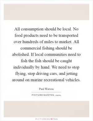 All consumption should be local. No food products need to be transported over hundreds of miles to market. All commercial fishing should be abolished. If local communities need to fish the fish should be caught individually by hand. We need to stop flying, stop driving cars, and jetting around on marine recreational vehicles Picture Quote #1