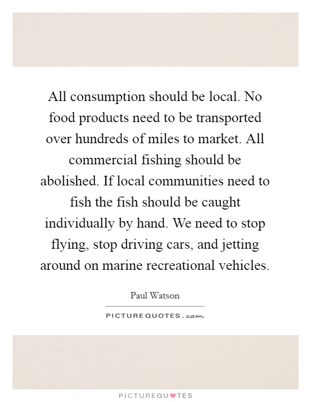 All consumption should be local. No food products need to be transported over hundreds of miles to market. All commercial fishing should be abolished. If local communities need to fish the fish should be caught individually by hand. We need to stop flying, stop driving cars, and jetting around on marine recreational vehicles. Picture Quote #1
