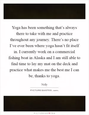 Yoga has been something that’s always there to take with me and practice throughout any journey. There’s no place I’ve ever been where yoga hasn’t fit itself in. I currently work on a commercial fishing boat in Alaska and I am still able to find time to lay my mat on the deck and practice what makes me the best me I can be, thanks to yoga Picture Quote #1