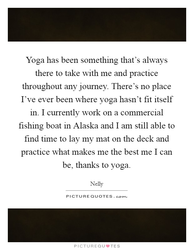Yoga has been something that's always there to take with me and practice throughout any journey. There's no place I've ever been where yoga hasn't fit itself in. I currently work on a commercial fishing boat in Alaska and I am still able to find time to lay my mat on the deck and practice what makes me the best me I can be, thanks to yoga. Picture Quote #1