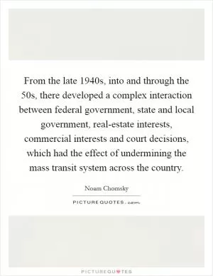 From the late 1940s, into and through the  50s, there developed a complex interaction between federal government, state and local government, real-estate interests, commercial interests and court decisions, which had the effect of undermining the mass transit system across the country Picture Quote #1