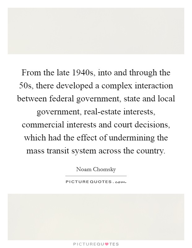 From the late 1940s, into and through the  50s, there developed a complex interaction between federal government, state and local government, real-estate interests, commercial interests and court decisions, which had the effect of undermining the mass transit system across the country. Picture Quote #1
