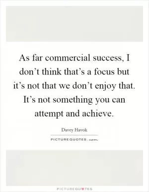 As far commercial success, I don’t think that’s a focus but it’s not that we don’t enjoy that. It’s not something you can attempt and achieve Picture Quote #1