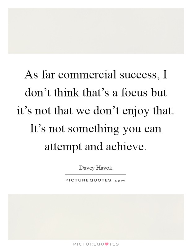 As far commercial success, I don't think that's a focus but it's not that we don't enjoy that. It's not something you can attempt and achieve. Picture Quote #1
