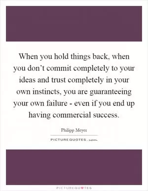 When you hold things back, when you don’t commit completely to your ideas and trust completely in your own instincts, you are guaranteeing your own failure - even if you end up having commercial success Picture Quote #1