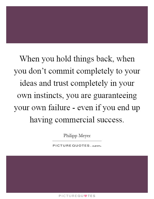 When you hold things back, when you don't commit completely to your ideas and trust completely in your own instincts, you are guaranteeing your own failure - even if you end up having commercial success. Picture Quote #1