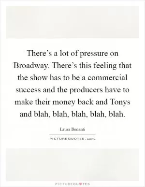 There’s a lot of pressure on Broadway. There’s this feeling that the show has to be a commercial success and the producers have to make their money back and Tonys and blah, blah, blah, blah, blah Picture Quote #1