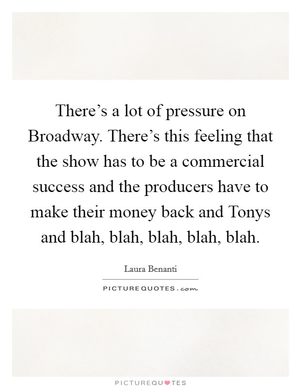 There's a lot of pressure on Broadway. There's this feeling that the show has to be a commercial success and the producers have to make their money back and Tonys and blah, blah, blah, blah, blah. Picture Quote #1