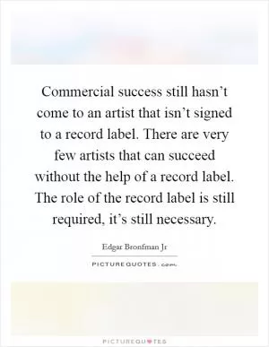 Commercial success still hasn’t come to an artist that isn’t signed to a record label. There are very few artists that can succeed without the help of a record label. The role of the record label is still required, it’s still necessary Picture Quote #1