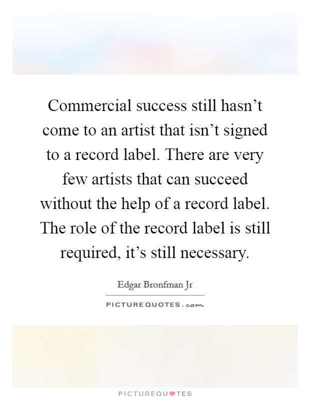 Commercial success still hasn't come to an artist that isn't signed to a record label. There are very few artists that can succeed without the help of a record label. The role of the record label is still required, it's still necessary. Picture Quote #1