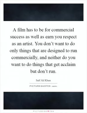 A film has to be for commercial success as well as earn you respect as an artist. You don’t want to do only things that are designed to run commercially, and neither do you want to do things that get acclaim but don’t run Picture Quote #1