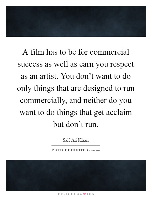 A film has to be for commercial success as well as earn you respect as an artist. You don't want to do only things that are designed to run commercially, and neither do you want to do things that get acclaim but don't run. Picture Quote #1