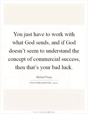 You just have to work with what God sends, and if God doesn’t seem to understand the concept of commercial success, then that’s your bad luck Picture Quote #1