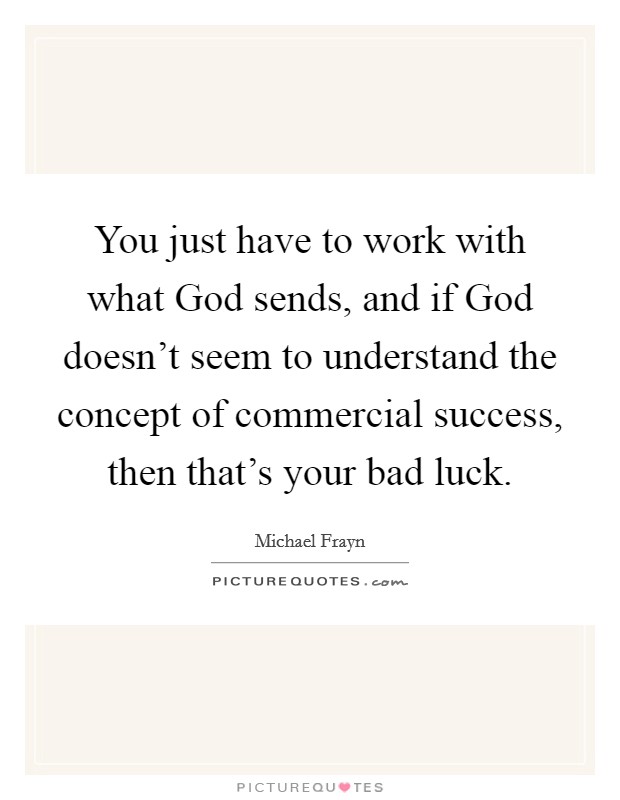 You just have to work with what God sends, and if God doesn't seem to understand the concept of commercial success, then that's your bad luck. Picture Quote #1