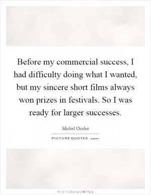 Before my commercial success, I had difficulty doing what I wanted, but my sincere short films always won prizes in festivals. So I was ready for larger successes Picture Quote #1