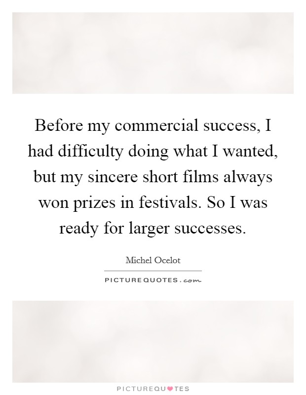 Before my commercial success, I had difficulty doing what I wanted, but my sincere short films always won prizes in festivals. So I was ready for larger successes. Picture Quote #1