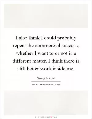 I also think I could probably repeat the commercial success; whether I want to or not is a different matter. I think there is still better work inside me Picture Quote #1