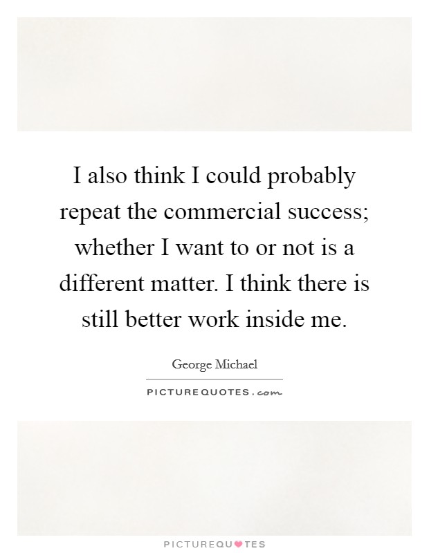 I also think I could probably repeat the commercial success; whether I want to or not is a different matter. I think there is still better work inside me. Picture Quote #1