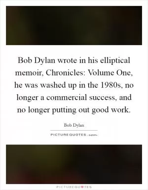 Bob Dylan wrote in his elliptical memoir, Chronicles: Volume One, he was washed up in the 1980s, no longer a commercial success, and no longer putting out good work Picture Quote #1
