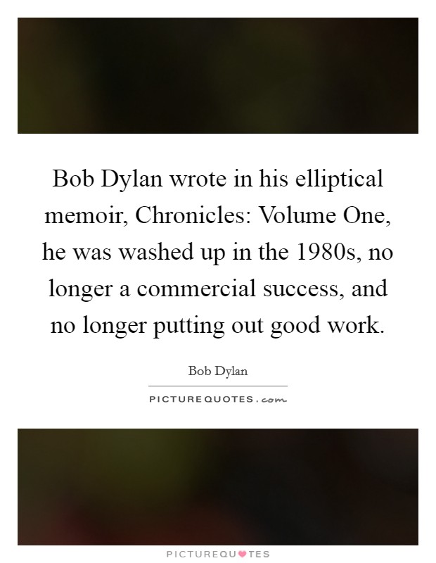Bob Dylan wrote in his elliptical memoir, Chronicles: Volume One, he was washed up in the 1980s, no longer a commercial success, and no longer putting out good work. Picture Quote #1