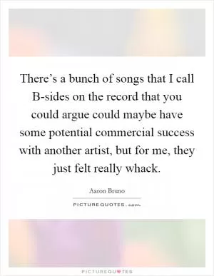 There’s a bunch of songs that I call B-sides on the record that you could argue could maybe have some potential commercial success with another artist, but for me, they just felt really whack Picture Quote #1