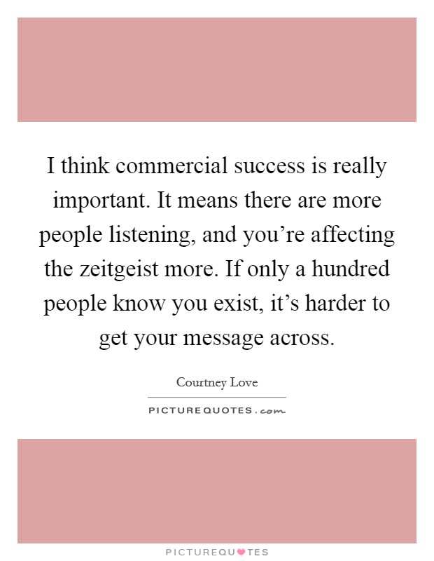 I think commercial success is really important. It means there are more people listening, and you're affecting the zeitgeist more. If only a hundred people know you exist, it's harder to get your message across. Picture Quote #1