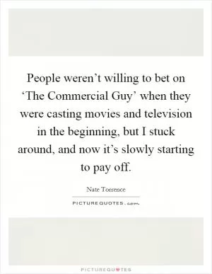 People weren’t willing to bet on ‘The Commercial Guy’ when they were casting movies and television in the beginning, but I stuck around, and now it’s slowly starting to pay off Picture Quote #1