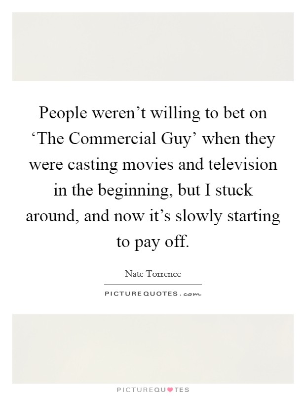People weren't willing to bet on ‘The Commercial Guy' when they were casting movies and television in the beginning, but I stuck around, and now it's slowly starting to pay off. Picture Quote #1