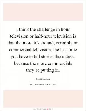 I think the challenge in hour television or half-hour television is that the more it’s around, certainly on commercial television, the less time you have to tell stories these days, because the more commercials they’re putting in Picture Quote #1