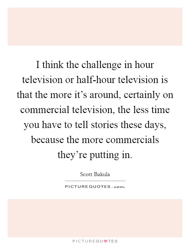 I think the challenge in hour television or half-hour television is that the more it's around, certainly on commercial television, the less time you have to tell stories these days, because the more commercials they're putting in. Picture Quote #1