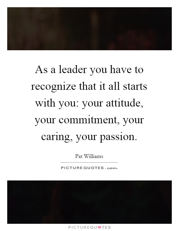 As a leader you have to recognize that it all starts with you: your attitude, your commitment, your caring, your passion. Picture Quote #1