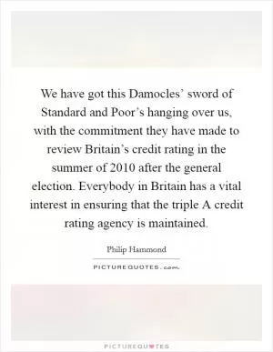 We have got this Damocles’ sword of Standard and Poor’s hanging over us, with the commitment they have made to review Britain’s credit rating in the summer of 2010 after the general election. Everybody in Britain has a vital interest in ensuring that the triple A credit rating agency is maintained Picture Quote #1