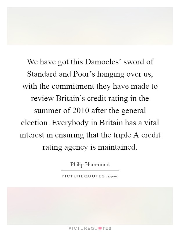 We have got this Damocles' sword of Standard and Poor's hanging over us, with the commitment they have made to review Britain's credit rating in the summer of 2010 after the general election. Everybody in Britain has a vital interest in ensuring that the triple A credit rating agency is maintained. Picture Quote #1
