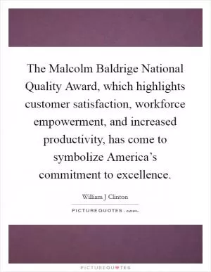 The Malcolm Baldrige National Quality Award, which highlights customer satisfaction, workforce empowerment, and increased productivity, has come to symbolize America’s commitment to excellence Picture Quote #1