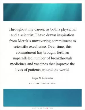 Throughout my career, as both a physician and a scientist, I have drawn inspiration from Merck’s unwavering commitment to scientific excellence. Over time, this commitment has brought forth an unparalleled number of breakthrough medicines and vaccines that improve the lives of patients around the world Picture Quote #1