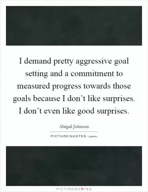 I demand pretty aggressive goal setting and a commitment to measured progress towards those goals because I don’t like surprises. I don’t even like good surprises Picture Quote #1